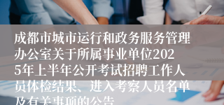 成都市城市运行和政务服务管理办公室关于所属事业单位2025年上半年公开考试招聘工作人员体检结果、进入考察人员名单及有关事项的公告