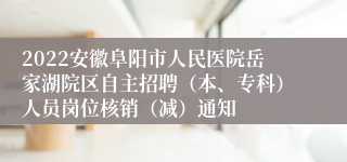 2022安徽阜阳市人民医院岳家湖院区自主招聘（本、专科）人员岗位核销（减）通知