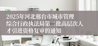 2025年河北邢台市城市管理综合行政执法局第二批高层次人才引进资格复审的通知