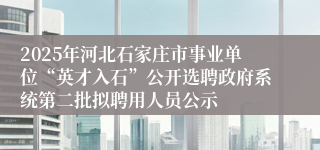 2025年河北石家庄市事业单位“英才入石”公开选聘政府系统第二批拟聘用人员公示