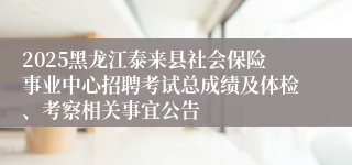 2025黑龙江泰来县社会保险事业中心招聘考试总成绩及体检、考察相关事宜公告