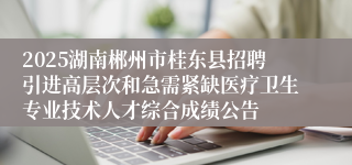 2025湖南郴州市桂东县招聘引进高层次和急需紧缺医疗卫生专业技术人才综合成绩公告