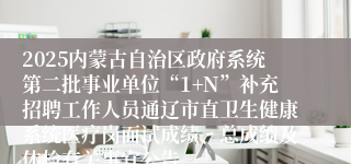 2025内蒙古自治区政府系统第二批事业单位“1+N”补充招聘工作人员通辽市直卫生健康系统医疗岗面试成绩、总成绩及体检有关事宜公告