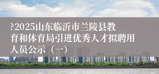 ?2025山东临沂市兰陵县教育和体育局引进优秀人才拟聘用人员公示（一）
