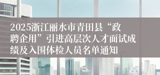 2025浙江丽水市青田县“政聘企用”引进高层次人才面试成绩及入围体检人员名单通知