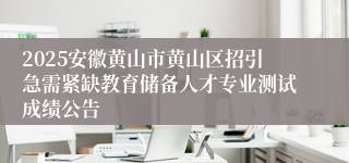 2025安徽黄山市黄山区招引急需紧缺教育储备人才专业测试成绩公告