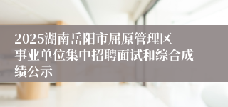 2025湖南岳阳市屈原管理区事业单位集中招聘面试和综合成绩公示