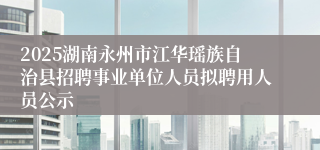 2025湖南永州市江华瑶族自治县招聘事业单位人员拟聘用人员公示