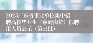 2025广东省事业单位集中招聘高校毕业生（蕉岭岗位）拟聘用人员公示（第三批）