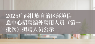 2025广西壮族自治区环境信息中心招聘编外聘用人员（第一批次）拟聘人员公示
