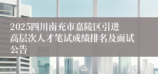 2025四川南充市嘉陵区引进高层次人才笔试成绩排名及面试公告