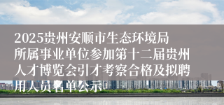 2025贵州安顺市生态环境局所属事业单位参加第十二届贵州人才博览会引才考察合格及拟聘用人员名单公示                                                                                2025-08-22