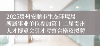2025贵州安顺市生态环境局所属事业单位参加第十二届贵州人才博览会引才考察合格及拟聘用人员名单公示