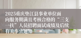 2025重庆垫江县事业单位面向服务期满且考核合格的“三支一扶”人员招聘面试成绩及后续有关事宜通知