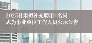 2025甘肃拟补充聘用4名同志为事业单位工作人员公示公告