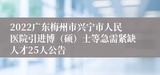 2022广东梅州市兴宁市人民医院引进博（硕）士等急需紧缺人才25人公告