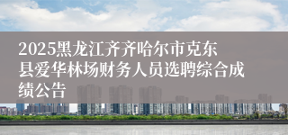 2025黑龙江齐齐哈尔市克东县爱华林场财务人员选聘综合成绩公告