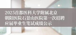 2025首都医科大学附属北京朝阳医院石景山医院第一次招聘应届毕业生笔试成绩公示