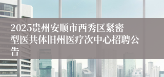 2025贵州安顺市西秀区紧密型医共体旧州医疗次中心招聘公告