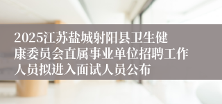 2025江苏盐城射阳县卫生健康委员会直属事业单位招聘工作人员拟进入面试人员公布