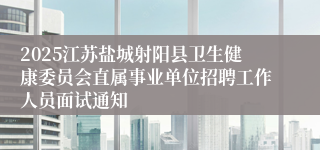 2025江苏盐城射阳县卫生健康委员会直属事业单位招聘工作人员面试通知