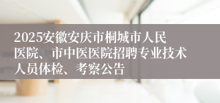 2025安徽安庆市桐城市人民医院、市中医医院招聘专业技术人员体检、考察公告