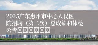 2025广东惠州市中心人民医院招聘（第二次）总成绩和体检公告						