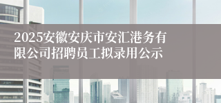2025安徽安庆市安汇港务有限公司招聘员工拟录用公示