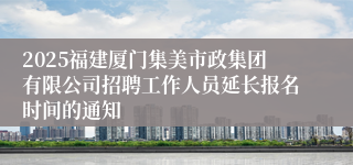 2025福建厦门集美市政集团有限公司招聘工作人员延长报名时间的通知