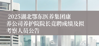  2025湖北鄂东医养集团康养公司养护院院长竞聘成绩及拟考察人员公告