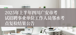 2025年上半年四川广安市考试招聘事业单位工作人员邻水考点复检结果公告