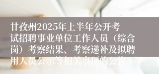 甘孜州2025年上半年公开考试招聘事业单位工作人员（综合岗）考察结果、考察递补及拟聘用人员公示等相关事项的公告