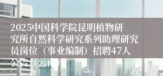 2025中国科学院昆明植物研究所自然科学研究系列助理研究员岗位（事业编制）招聘47人公告（云南）