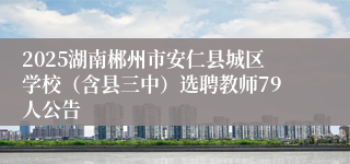 2025湖南郴州市安仁县城区学校（含县三中）选聘教师79人公告