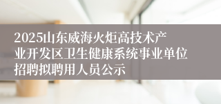 2025山东威海火炬高技术产业开发区卫生健康系统事业单位招聘拟聘用人员公示