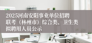 2025河南安阳事业单位招聘联考（林州市）综合类、卫生类拟聘用人员公示