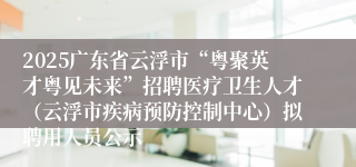 2025广东省云浮市“粤聚英才粤见未来”招聘医疗卫生人才（云浮市疾病预防控制中心）拟聘用人员公示