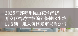 2025江苏苏州昆山花桥经济开发区招聘学校编外保健医生笔试成绩、进入资格复审查询公告