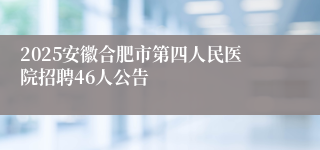 2025安徽合肥市第四人民医院招聘46人公告