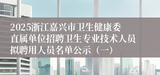 2025浙江嘉兴市卫生健康委直属单位招聘卫生专业技术人员拟聘用人员名单公示（一）