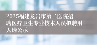 2025福建龙岩市第二医院招聘医疗卫生专业技术人员拟聘用人选公示