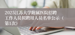 2025江苏大学附属医院招聘工作人员拟聘用人员名单公示（第1次）
