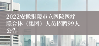 2022安徽铜陵市立医院医疗联合体（集团）人员招聘99人公告