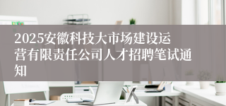 2025安徽科技大市场建设运营有限责任公司人才招聘笔试通知