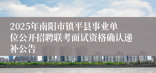 2025年南阳市镇平县事业单位公开招聘联考面试资格确认递补公告