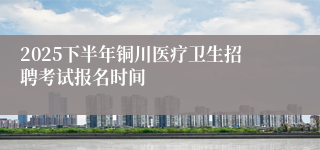 2025下半年铜川医疗卫生招聘考试报名时间