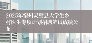 2025年宿州灵璧县大学生乡村医生专项计划招聘笔试成绩公布