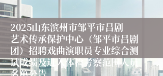 2025山东滨州市邹平市吕剧艺术传承保护中心（邹平市吕剧团）招聘戏曲演职员专业综合测试成绩及进入体检考察范围人员名单公告