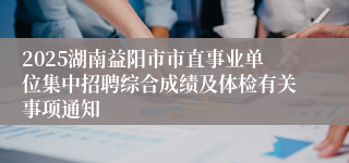 2025湖南益阳市市直事业单位集中招聘综合成绩及体检有关事项通知