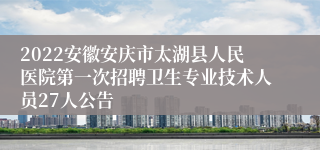 2022安徽安庆市太湖县人民医院第一次招聘卫生专业技术人员27人公告